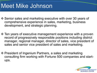Meet Mike Johnson
 Senior sales and marketing executive with over 30 years of
  comprehensive experience in sales, marketing, business
  development, and strategic planning.

 Ten years of executive management experience with a proven
  record of progressively responsible positions including district
  manager, regional manager, director of sales, vice president of
  sales and senior vice president of sales and marketing.

 President of Ingenium Partners, a sales and marketing
  consulting firm working with Fortune 500 companies and start-
  ups.
 
