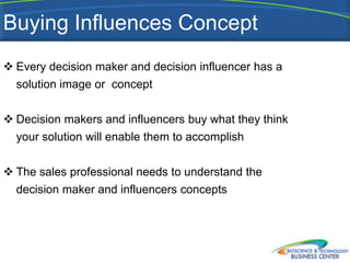 Buying Influences Concept
 Every decision maker and decision influencer has a
  solution image or concept


 Decision makers and influencers buy what they think
  your solution will enable them to accomplish


 The sales professional needs to understand the
  decision maker and influencers concepts
 