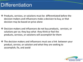 Differentiation
 Products, services, or solutions must be differentiated before the
  decision makers and influencers make a decision to buy, or that
  decision may be based on price alone

 Decision makers and influencers do not buy products, services, or
  solutions per se; they buy what they think or feel the
  products, services, or solutions will accomplish for them

 The decision makers and influencers must see a link between your
  product, service, or solution and what they are seeking to
  accomplish, fix, and avoid
 