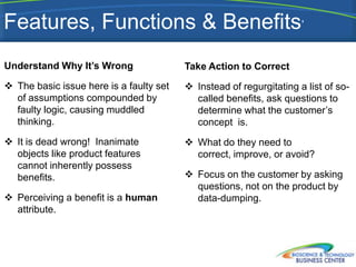 Features, Functions & Benefits’
Understand Why It’s Wrong                Take Action to Correct
 The basic issue here is a faulty set    Instead of regurgitating a list of so-
  of assumptions compounded by             called benefits, ask questions to
  faulty logic, causing muddled            determine what the customer’s
  thinking.                                concept is.
 It is dead wrong! Inanimate             What do they need to
  objects like product features            correct, improve, or avoid?
  cannot inherently possess
  benefits.                               Focus on the customer by asking
                                           questions, not on the product by
 Perceiving a benefit is a human          data-dumping.
  attribute.
 