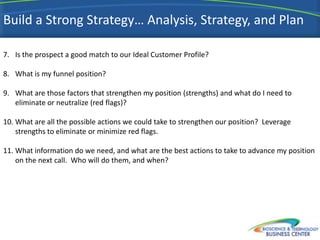 Build a Strong Strategy… Analysis, Strategy, and Plan

7. Is the prospect a good match to our Ideal Customer Profile?

8. What is my funnel position?

9. What are those factors that strengthen my position (strengths) and what do I need to
   eliminate or neutralize (red flags)?

10. What are all the possible actions we could take to strengthen our position? Leverage
    strengths to eliminate or minimize red flags.

11. What information do we need, and what are the best actions to take to advance my position
    on the next call. Who will do them, and when?




                                                                                           40
 
