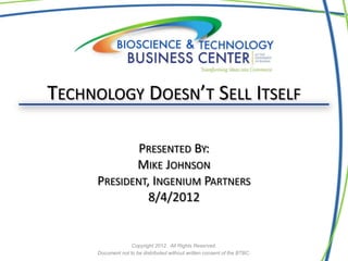 TECHNOLOGY DOESN’T SELL ITSELF

             PRESENTED BY:
            MIKE JOHNSON
     PRESIDENT, INGENIUM PARTNERS
               8/4/2012


                   Copyright 2012. All Rights Reserved.
     Document not to be distributed without written consent of the BTBC.
 
