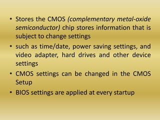 • Stores the CMOS (complementary metal-oxide
semiconductor) chip stores information that is
subject to change settings
• such as time/date, power saving settings, and
video adapter, hard drives and other device
settings
• CMOS settings can be changed in the CMOS
Setup
• BIOS settings are applied at every startup
 