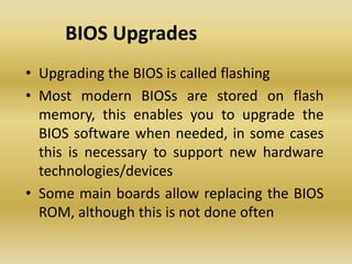 BIOS Upgrades
• Upgrading the BIOS is called flashing
• Most modern BIOSs are stored on flash
memory, this enables you to upgrade the
BIOS software when needed, in some cases
this is necessary to support new hardware
technologies/devices
• Some main boards allow replacing the BIOS
ROM, although this is not done often
 
