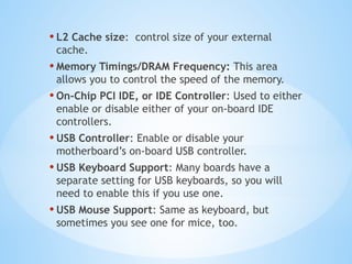 • L2 Cache size: control size of your external
cache.
• Memory Timings/DRAM Frequency: This area
allows you to control the speed of the memory.
• On-Chip PCI IDE, or IDE Controller: Used to either
enable or disable either of your on-board IDE
controllers.
• USB Controller: Enable or disable your
motherboard’s on-board USB controller.
• USB Keyboard Support: Many boards have a
separate setting for USB keyboards, so you will
need to enable this if you use one.
• USB Mouse Support: Same as keyboard, but
sometimes you see one for mice, too.
 
