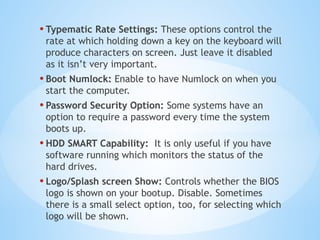 • Typematic Rate Settings: These options control the
rate at which holding down a key on the keyboard will
produce characters on screen. Just leave it disabled
as it isn’t very important.
• Boot Numlock: Enable to have Numlock on when you
start the computer.
• Password Security Option: Some systems have an
option to require a password every time the system
boots up.
• HDD SMART Capability: It is only useful if you have
software running which monitors the status of the
hard drives.
• Logo/Splash screen Show: Controls whether the BIOS
logo is shown on your bootup. Disable. Sometimes
there is a small select option, too, for selecting which
logo will be shown.
 