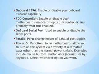 • Onboard 1394: Enable or disable your onboard
Firewire capability
• FDD Controller: Enable or disable your
motherboard’s on-board floppy disk controller. You
probably want this enabled.
• OnBoard Serial Port: Used to enable or disable the
serial ports.
• Parallel Port: change modes of parallel port signals.
• Power On Function: Some motherboards allow you
to turn on the system via a variety of alternative
ways other than the normal power switch. Examples
include mouse buttons, button only (normal), or by
keyboard. Select whichever option you want.
 