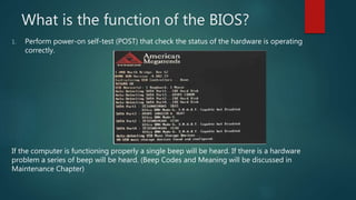 What is the function of the BIOS?
1. Perform power-on self-test (POST) that check the status of the hardware is operating
correctly.
If the computer is functioning properly a single beep will be heard. If there is a hardware
problem a series of beep will be heard. (Beep Codes and Meaning will be discussed in
Maintenance Chapter)
 