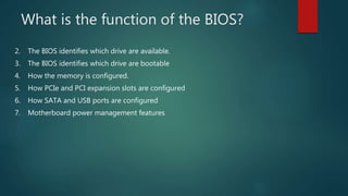What is the function of the BIOS?
2. The BIOS identifies which drive are available.
3. The BIOS identifies which drive are bootable
4. How the memory is configured.
5. How PCIe and PCI expansion slots are configured
6. How SATA and USB ports are configured
7. Motherboard power management features
 