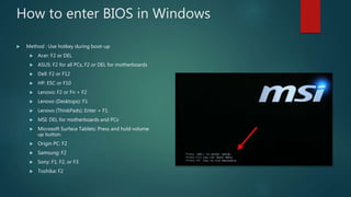 How to enter BIOS in Windows
 Method : Use hotkey during boot-up
 Acer: F2 or DEL
 ASUS: F2 for all PCs, F2 or DEL for motherboards
 Dell: F2 or F12
 HP: ESC or F10
 Lenovo: F2 or Fn + F2
 Lenovo (Desktops): F1
 Lenovo (ThinkPads): Enter + F1.
 MSI: DEL for motherboards and PCs
 Microsoft Surface Tablets: Press and hold volume
up button.
 Origin PC: F2
 Samsung: F2
 Sony: F1, F2, or F3
 Toshiba: F2
 
