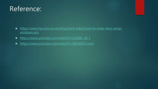 Reference:
 https://www.hp.com/us-en/shop/tech-takes/how-to-enter-bios-setup-
windows-pcs
 https://www.youtube.com/watch?v=LGz0Io_dh_I
 https://www.youtube.com/watch?v=9GblKZO-smU
 