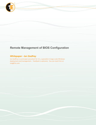 Remote Management of BIOS Configuration 

Whitepaper ­ Ian Godfrey 
Ian Godfrey is a principal consultant for 1E, a specialist in large‐scale Windows 
deployment and management.  Feedback is welcome.  You can reach him at 
iang@1e.com
 
