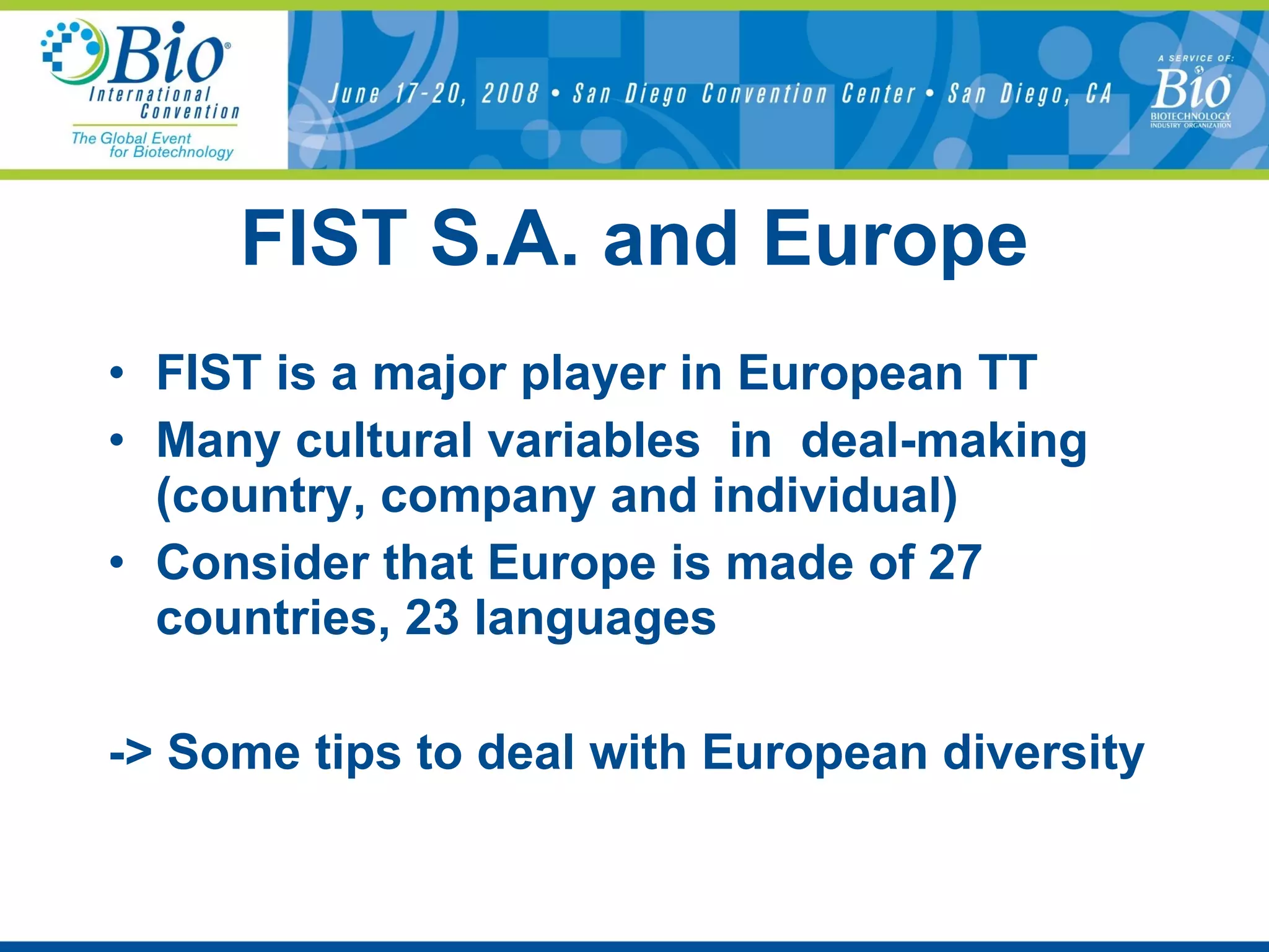 FIST S.A. and Europe FIST is a major player in European TT Many cultural variables  in  deal-making (country, company and individual) Consider that Europe is made of 27 countries, 23 languages -> Some tips to deal with European diversity 