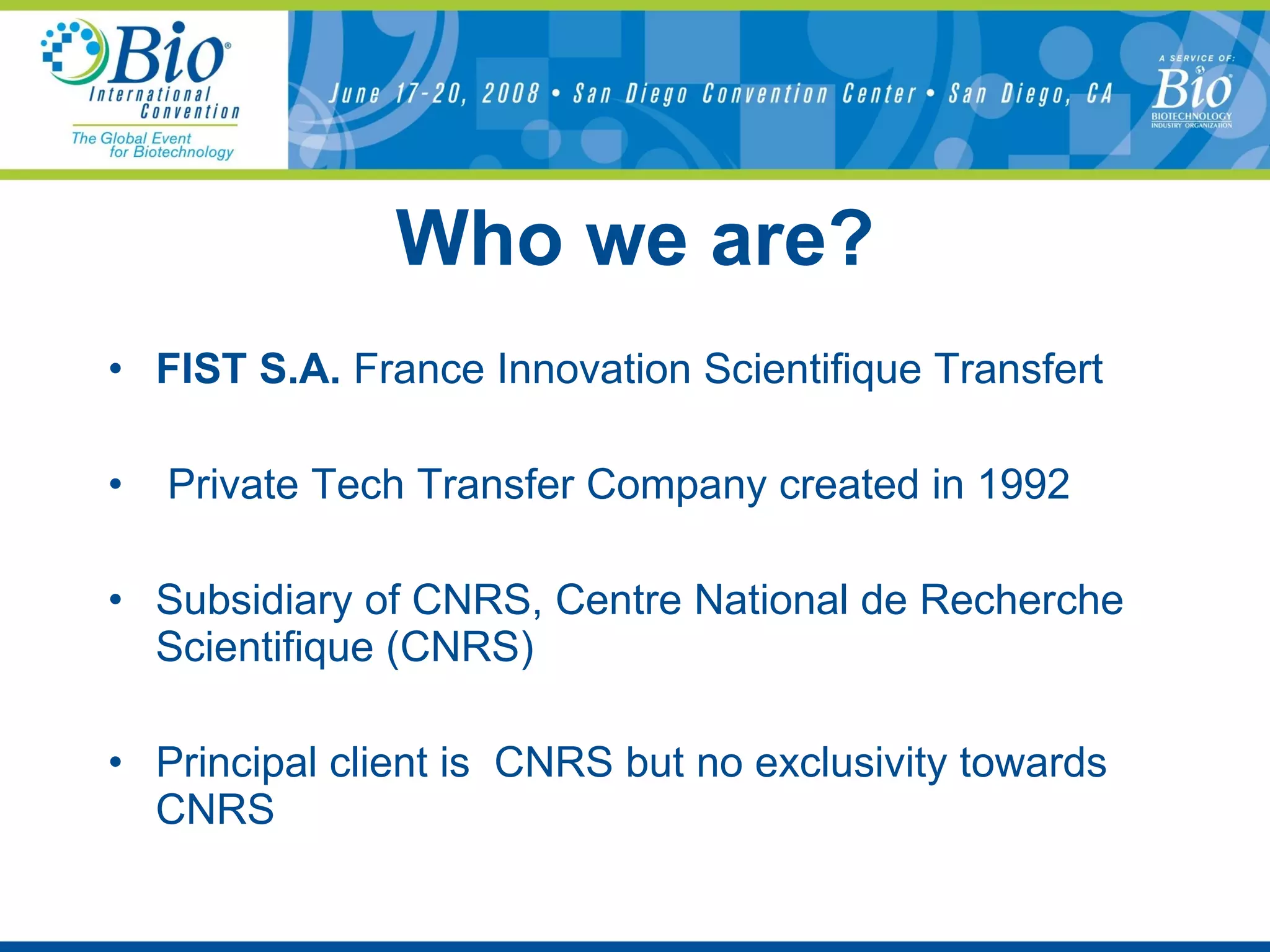 Who we are? FIST S.A.  France Innovation Scientifique Transfert Private Tech Transfer Company created in 1992 Subsidiary of CNRS, Centre National de Recherche Scientifique (CNRS) Principal client is  CNRS but no exclusivity towards CNRS 