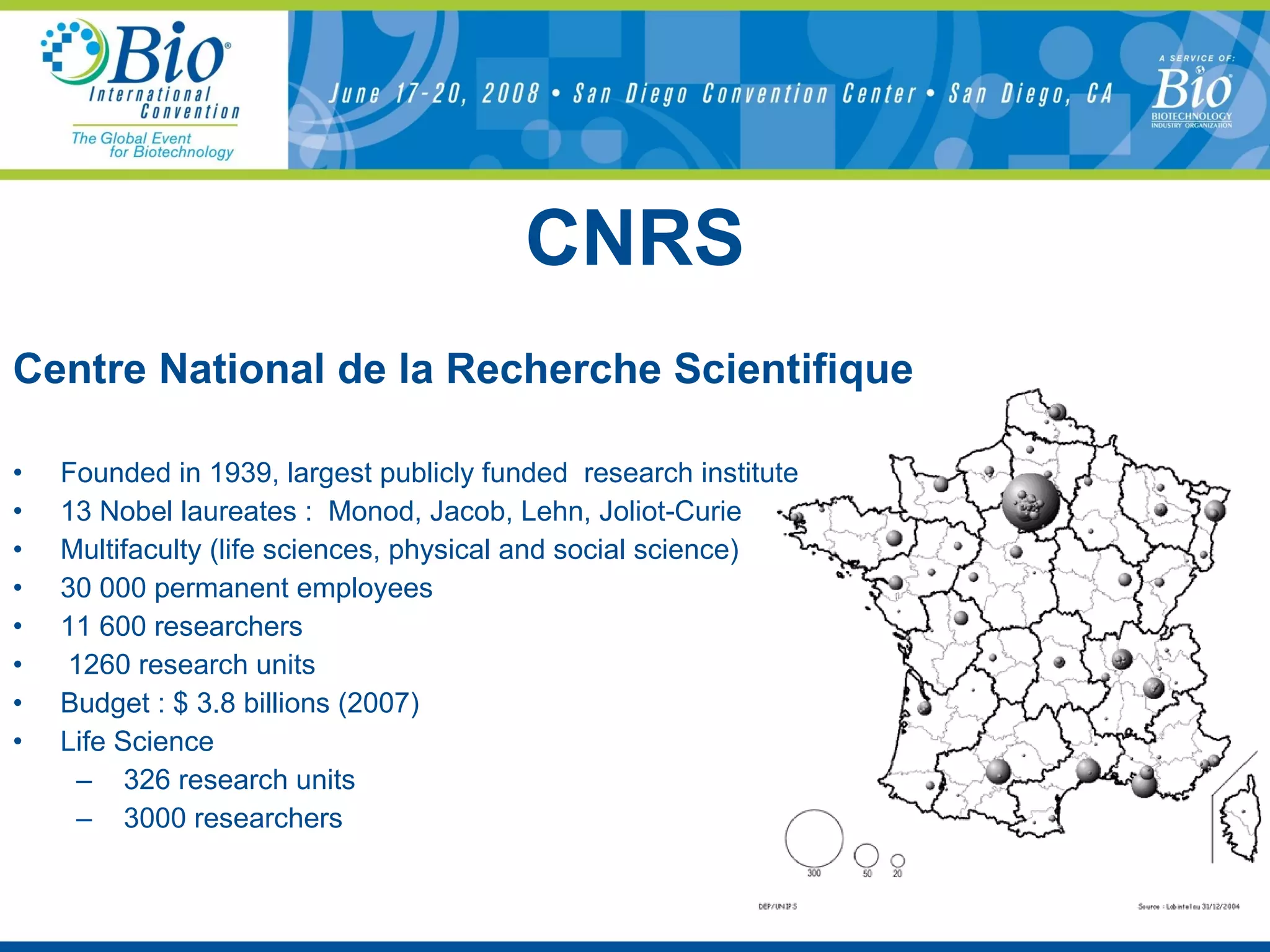 CNRS Centre National de la Recherche Scientifique Founded in 1939, largest publicly funded  research institute 13 Nobel laureates :  Monod, Jacob, Lehn, Joliot-Curie Multifaculty (life sciences, physical and social science) 30 000 permanent employees  11 600 researchers  1260 research units Budget : $ 3.8 billions (2007) Life Science 326 research units  3000 researchers  