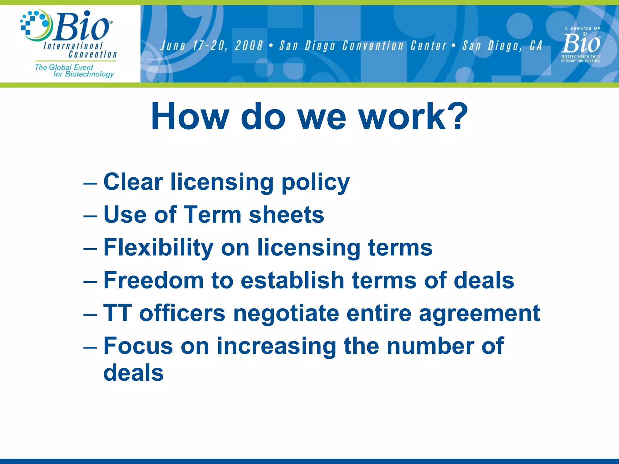 How do we work? Clear licensing policy Use of Term sheets Flexibility on licensing terms Freedom to establish terms of deals TT officers negotiate entire agreement Focus on increasing the number of deals 