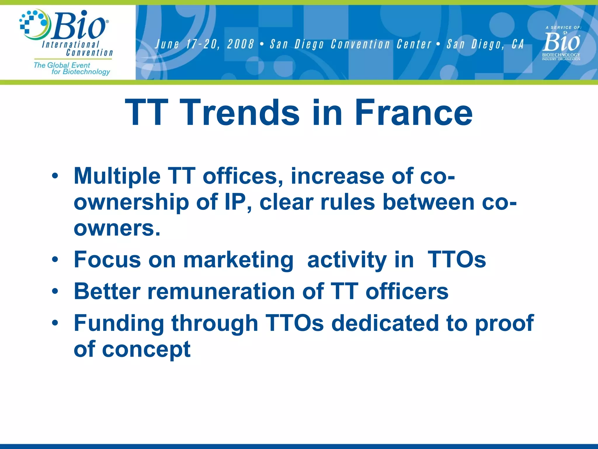 TT Trends in France Multiple TT offices, increase of co-ownership of IP, clear rules between co-owners. Focus on marketing  activity in  TTOs Better remuneration of TT officers Funding through TTOs dedicated to proof of concept 