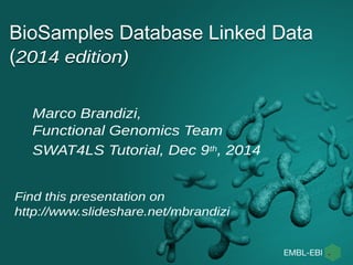 BioSamples Database Linked Data 
(2014 edition) 
Marco Brandizi, 
Functional Genomics Team 
SWAT4LS Tutorial, Dec 9th, 2014 
Find this presentation on 
http://www.slideshare.net/mbrandizi 
 