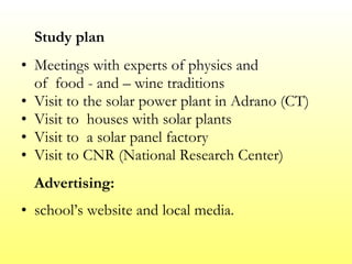 Study plan Meetings with experts of physics and  of  food - and – wine traditions  Visit to the solar power plant in Adrano (CT)  Visit to  houses with solar plants  Visit to  a solar panel factory Visit to CNR (National Research Center) Advertising: school’s website and local media. 