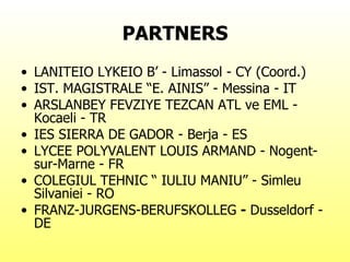 PARTNERS LANITEIO LYKEIO B’ - Limassol - CY (Coord.) IST. MAGISTRALE “E. AINIS” - Messina - IT  ARSLANBEY FEVZIYE TEZCAN ATL ve EML - Kocaeli - TR  IES SIERRA DE GADOR - Berja - ES  LYCEE POLYVALENT LOUIS ARMAND - Nogent-sur-Marne - FR  COLEGIUL TEHNIC “ IULIU MANIU” - Simleu Silvaniei - RO  FRANZ-JURGENS-BERUFSKOLLEG  -  Dusseldorf - DE  