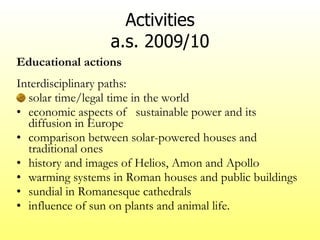 Activities a.s. 2009/10 Educational actions Interdisciplinary paths:  solar time/legal time in the world  economic aspects of  sustainable power and its diffusion in Europe comparison between solar-powered houses and traditional ones history and images of Helios, Amon and Apollo warming systems in Roman houses and public buildings  sundial in Romanesque   cathedrals influence of sun on plants and animal life. 