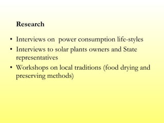 Research Interviews on  power consumption life-styles  Interviews to solar plants owners and State representatives Workshops on local traditions (food drying and preserving methods) 