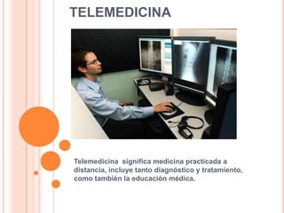 TELEMEDICINA




Telemedicina significa medicina practicada a
distancia, incluye tanto diagnóstico y tratamiento,
como también la educación médica.
 