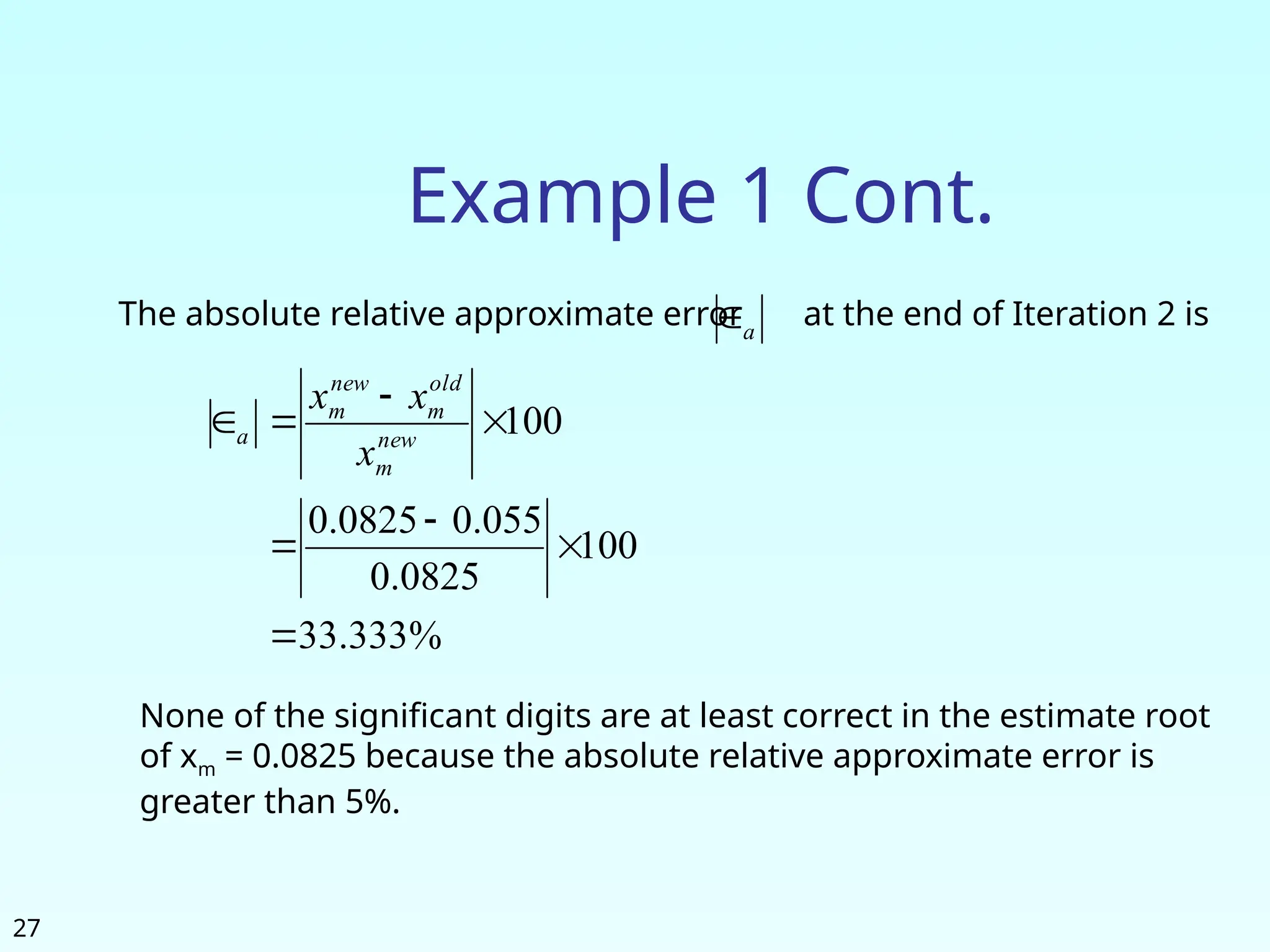 27
Example 1 Cont.
The absolute relative approximate error at the end of Iteration 2 is
a

%
333
.
33
100
0825
.
0
055
.
0
0825
.
0
100







 new
m
old
m
new
m
a
x
x
x
None of the significant digits are at least correct in the estimate root
of xm = 0.0825 because the absolute relative approximate error is
greater than 5%.
 