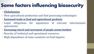 Some factors influencing biosecurity
• Globalization
• New agricultural production and food processing technologies
• Increased trade in food and agricultural products
• Legal obligations for signatories of relevant international
agreements
• Increasing travel and movement of people across borders
• Scarcity of technical and operational resources
• High dependence of some countries on food imports
 