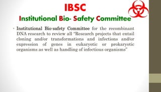 IBSC
Institutional Bio- Safety Committee
• Institutional Bio-safety Committee for the recombinant
DNA research to review all “Research projects that entail
cloning and/or transformations and infections and/or
expression of genes in eukaryotic or prokaryotic
organisms as well as handling of infectious organisms”
 