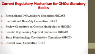 Current Regulatory Mechanism for GMOs: Statutory
Bodies
1. Recombinant DNA Advisory Committee (RDAC)
2. Institutional Biosafety Committee (IBSC)
3. Review Committee on Genetic Manipulation (RCGM)
4. Genetic Engineering Approval Committee (GEAC)
5. State Biotechnology Coordination Committee (SBCC)
6. District Level Committee (DLC)
 