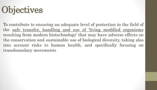 Objectives
To contribute to ensuring an adequate level of protection in the field of
the safe transfer, handling and use of 'living modified organisms
resulting from modern biotechnology' that may have adverse effects on
the conservation and sustainable use of biological diversity, taking also
into account risks to human health, and specifically focusing on
transboundary movements
 