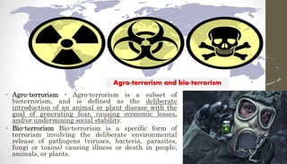• Agro-terrorism - Agro-terrorism is a subset of
bioterrorism, and is defined as the deliberate
introduction of an animal or plant disease with the
goal of generating fear, causing economic losses,
and/or undermining social stability.
• Bio-terrorism Bio-terrorism is a specific form of
terrorism involving the deliberate environmental
release of pathogens (viruses, bacteria, parasites,
fungi or toxins) causing illness or death in people,
animals, or plants.
Agro-terrorism and bio-terrorism
 