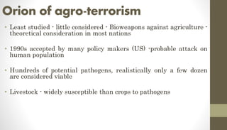 Orion of agro-terrorism
• Least studied - little considered - Bioweapons against agriculture -
theoretical consideration in most nations
• 1990s accepted by many policy makers (US) -probable attack on
human population
• Hundreds of potential pathogens, realistically only a few dozen
are considered viable
• Livestock - widely susceptible than crops to pathogens
 
