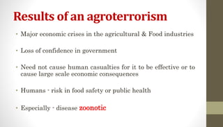 Results of an agroterrorism
• Major economic crises in the agricultural & Food industries
• Loss of confidence in government
• Need not cause human casualties for it to be effective or to
cause large scale economic consequences
• Humans - risk in food safety or public health
• Especially - disease zoonotic
 