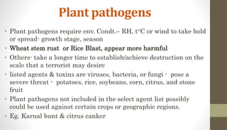 Plant pathogens
• Plant pathogens require env. Condt.– RH, tC or wind to take hold
or spread- growth stage, season
• Wheat stem rust or Rice Blast, appear more harmful
• Others- take a longer time to establish/achieve destruction on the
scale that a terrorist may desire
• listed agents & toxins are viruses, bacteria, or fungi - pose a
severe threat - potatoes, rice, soybeans, corn, citrus, and stone
fruit
• Plant pathogens not included in the select agent list possibly
could be used against certain crops or geographic regions.
• Eg. Karnal bunt & citrus canker
 