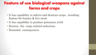 Feature of use biological weapons against
farms and crops
 It has capability to infects and destroys crops, resulting
famine for human & live stock
 It has capability to produce poisonous yield
 Destroy the crops related industries
 Economic consequences
 