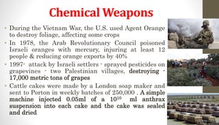 Chemical Weapons
• During the Vietnam War, the U.S. used Agent Orange
to destroy foliage, affecting some crops
• In 1978, the Arab Revolutionary Council poisoned
Israeli oranges with mercury, injuring at least 12
people & reducing orange exports by 40%
• 1997- attack by Israeli settlers - sprayed pesticides on
grapevines - two Palestinian villages, destroying -
17,000 metric tons of grapes
• Cattle cakes were made by a London soap maker and
sent to Porton in weekly batches of 250,000 . A simple
machine injected 0.05ml of a 1010 ml anthrax
suspension into each cake and the cake was sealed
and dried
 