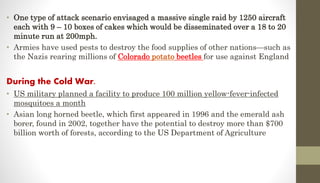 • One type of attack scenario envisaged a massive single raid by 1250 aircraft
each with 9 – 10 boxes of cakes which would be disseminated over a 18 to 20
minute run at 200mph.
• Armies have used pests to destroy the food supplies of other nations—such as
the Nazis rearing millions of Colorado potato beetles for use against England
During the Cold War.
• US military planned a facility to produce 100 million yellow-fever-infected
mosquitoes a month
• Asian long horned beetle, which first appeared in 1996 and the emerald ash
borer, found in 2002, together have the potential to destroy more than $700
billion worth of forests, according to the US Department of Agriculture
 