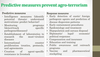 Predictive measures prevent agro-terrorism
Predictive measures
• Intelligence measures (identify
potential threats; understand
motivations; predict behavior)
• Monitoring programs
(detect/track specific
pathogens/diseases)
• Establishment of laboratories to
research the most-virulent
diseases
• International counter
proliferation treaties, protocols,
and agreements
• Creation of agent-specific
resistance in livestock
Response measures
• Early detection of exotic/ foreign
pathogenic agents and prediction of
disease dispersion patterns
• Early containment procedures
• Epidemiology and treatment
• Depopulation and carcass disposal
• Diplomatic/ legal/ economic/
political responses
• Compensation and insurance
• Education and training
• Public awareness and outreach
programs
• Vaccine and pharmaceutical
stockpiling
 