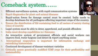 Comeback system……
1. Efficient surveillance system, with rapid communication systems
2. Rapid diagnostics for plant and animal diseases
3. Rapid-action forces for damage control must be created. India needs to
develop databases for all pathogens affecting important crops of the country.
4. Ensure the distribution of life-sustaining food to all sectors of society during
times of scarcity
5. Legal system must be able to deter, apprehend, and punish offenders
6. India must develop capabilities in i-forensics
7. An interactive system of government officials and social workers can
improve food, water hygiene and detect & report anything amiss
8. International cooperation is important for information exchange and
extraditing bioterrorists
9. Continued development of disease-resistant varieties
10. Critically assess genetically modified (GM) crops for their profitability and
sustainability
 