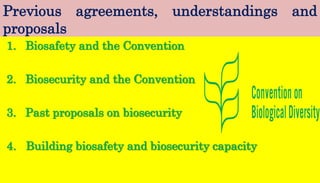 Previous agreements, understandings and
proposals
1. Biosafety and the Convention
2. Biosecurity and the Convention
3. Past proposals on biosecurity
4. Building biosafety and biosecurity capacity
 