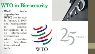 WTO in Bio-security
• World trade
organization
(WTO) was formed
in January 1, 1995
and headquarters
in Geneva,
Switzerland. It is
an international
organization
which regulates
and liberalizes
international
trade.
 