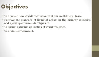 Objectives
• To promote new world trade agreement and multilateral trade.
• Improve the standard of living of people in the member countries
and speed up economic development.
• To ensure optimum utilization of world resources.
• To protect environment.
 