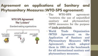 Agreement on applications of Sanitary and
Phytosanitary Measures (WTO-SPS agreement)
• The WTO-SPS agreement
“restricts the use of unjustified
sanitary and phytosanitary
(SPS) measures for the purpose
of trade protection.
• World Trade Organization
(WTO) Agreement on the
Application of Sanitary and
Phytosanitary Measures (SPS
Agreement), which adopted
them in 1995 as the benchmark
for all international sanitary and
phytosanitary measures.
 