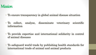 Mission
• To ensure transparency in global animal disease situation
• To collect, analyse, disseminate veterinary scientific
information
• To provide expertise and international solidarity in control
of animal diseases
• To safeguard world trade by publishing health standards for
international trade of animal and animal products
 