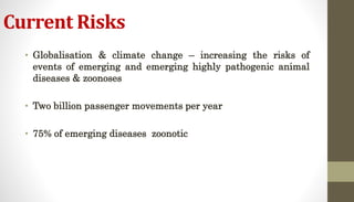 Current Risks
• Globalisation & climate change – increasing the risks of
events of emerging and emerging highly pathogenic animal
diseases & zoonoses
• Two billion passenger movements per year
• 75% of emerging diseases zoonotic
 