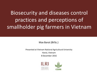 Biosecurity and diseases control
practices and perceptions of
smallholder pig farmers in Vietnam
Max Barot (BVSc.)
Presented at Vietnam National Agricultural University
Hanoi, Vietnam
8 December 2016
 
