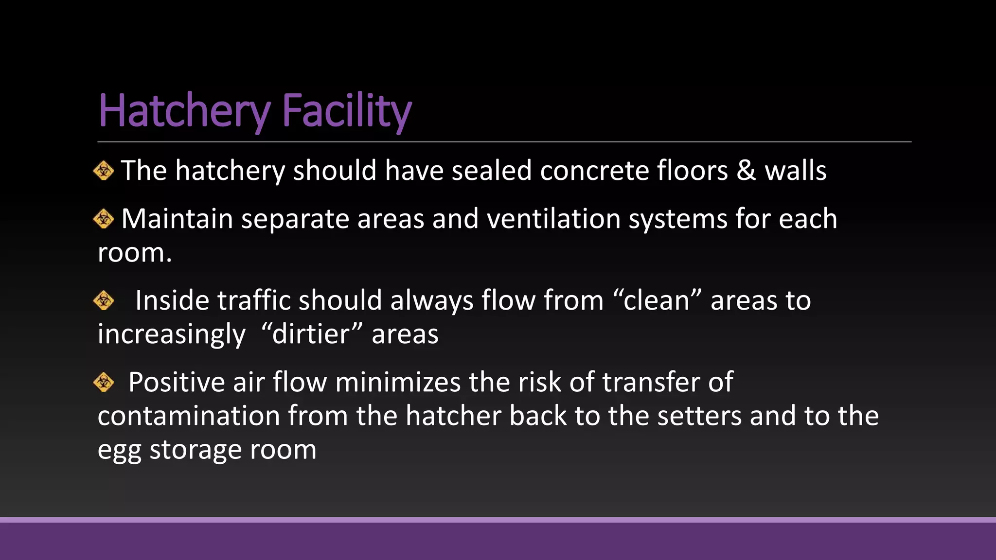 Hatchery Facility
The hatchery should have sealed concrete floors & walls
Maintain separate areas and ventilation systems for each
room.
Inside traffic should always flow from “clean” areas to
increasingly “dirtier” areas
Positive air flow minimizes the risk of transfer of
contamination from the hatcher back to the setters and to the
egg storage room
 