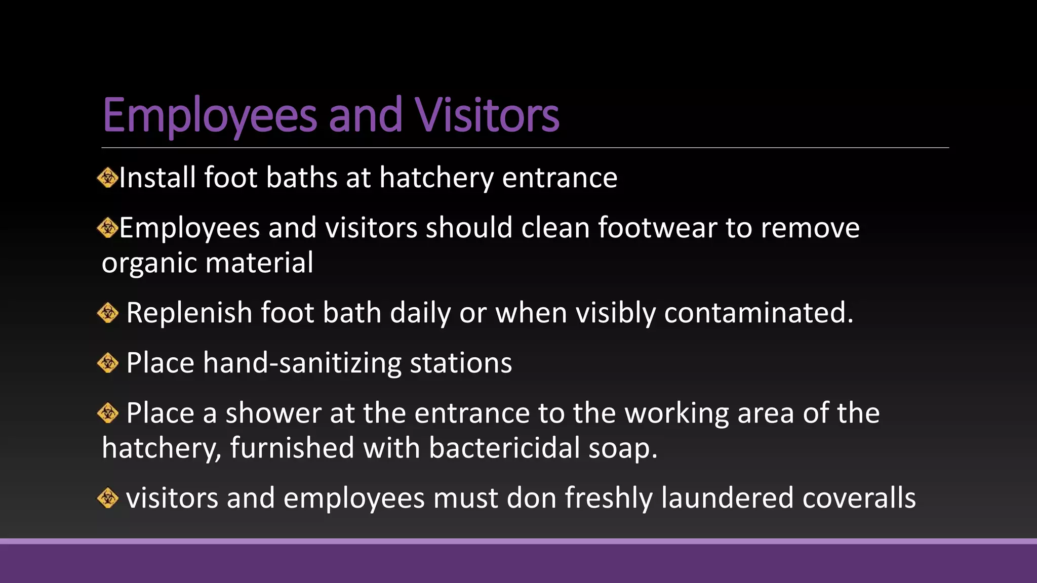 Employees and Visitors
Install foot baths at hatchery entrance
Employees and visitors should clean footwear to remove
organic material
Replenish foot bath daily or when visibly contaminated.
Place hand-sanitizing stations
Place a shower at the entrance to the working area of the
hatchery, furnished with bactericidal soap.
visitors and employees must don freshly laundered coveralls
 